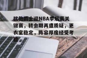 爱游戏体育-犹他爵士迎NBA季后赛关键赛，转会期再遭质疑，更衣室稳定，阵容厚度经受考验的简单介绍