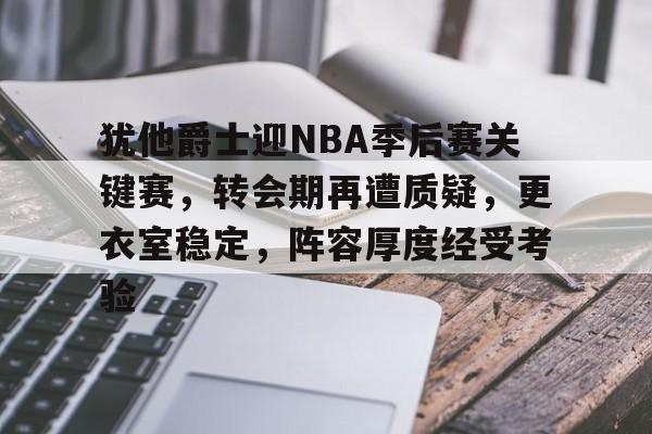 犹他爵士迎NBA季后赛关键赛，转会期再遭质疑，更衣室稳定，阵容厚度经受考验的简单介绍