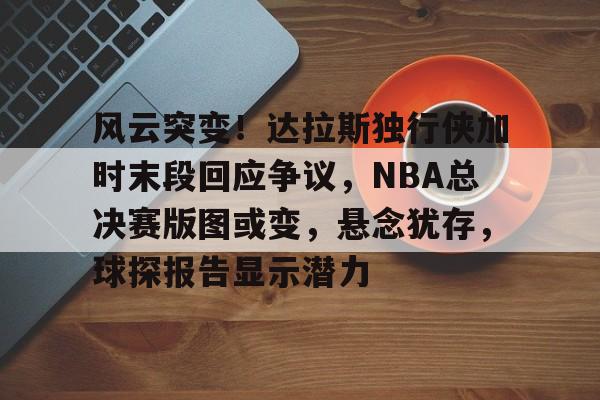 风云突变！达拉斯独行侠加时末段回应争议，NBA总决赛版图或变，悬念犹存，球探报告显示潜力的简单介绍